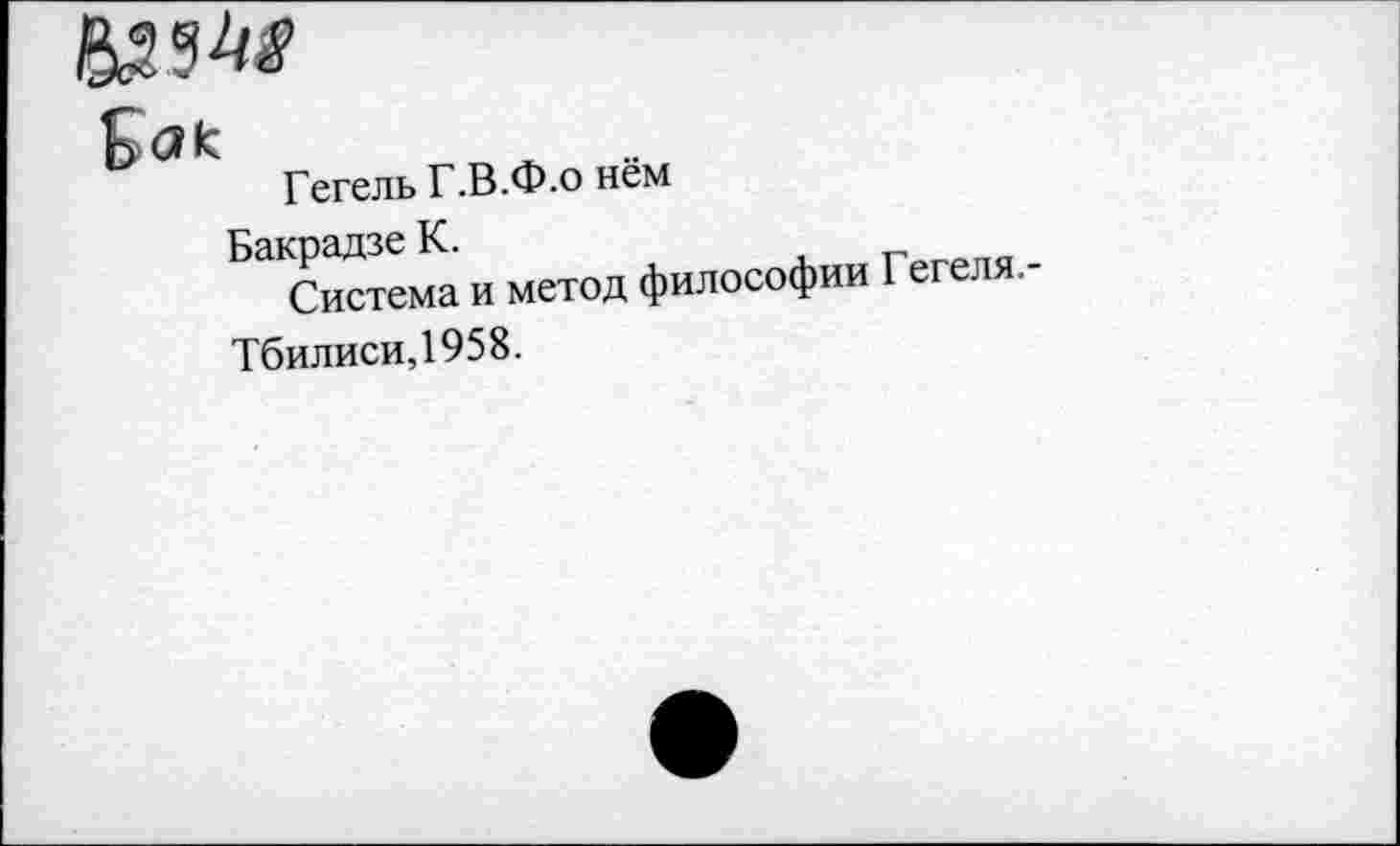 ﻿
Гегель Г.В.Ф-0 нём
Бакрадзе К.
Система и метод Тбилиси, 195 8.
философии Гегеля.-